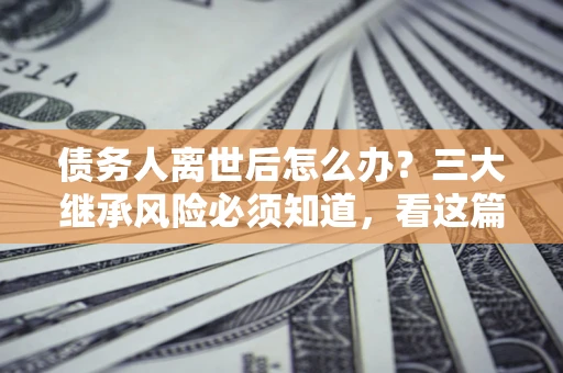 北京债务人离世后怎么办？三大继承风险必须知道，看这篇就够了