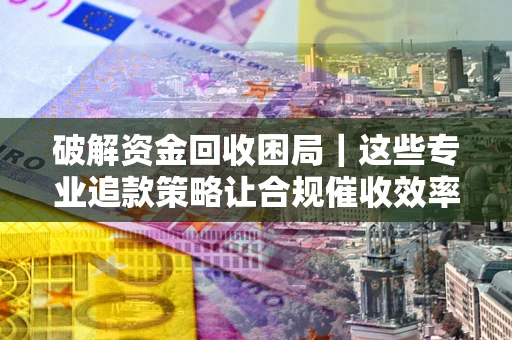 北京破解资金回收困局｜这些专业追款策略让合规催收效率翻倍